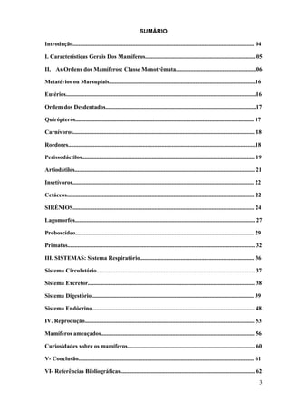 SUMÁRIO

Introdução............................................................................................................................ 04

I. Características Gerais Dos Mamíferos........................................................................... 05

II. As Ordens dos Mamíferos: Classe Monotrêmata.......................................................06

Metatérios ou Marsupiais....................................................................................................16

Eutérios..................................................................................................................................16

Ordem dos Desdentados.......................................................................................................17

Quirópteros.......................................................................................................................... 17

Carnívoros............................................................................................................................ 18

Roedores................................................................................................................................18

Perissodáctilos...................................................................................................................... 19

Artiodátilos........................................................................................................................... 21

Insetívoros............................................................................................................................ 22

Cetáceos................................................................................................................................ 22

SIRÊNIOS............................................................................................................................ 24

Lagomorfos........................................................................................................................... 27

Proboscídeo.......................................................................................................................... 29

Primatas................................................................................................................................ 32

III. SISTEMAS: Sistema Respiratório.............................................................................. 36

Sistema Circulatório............................................................................................................ 37

Sistema Excretor.................................................................................................................. 38

Sistema Digestório............................................................................................................... 39

Sistema Endócrino............................................................................................................... 48

IV. Reprodução.................................................................................................................... 53

Mamíferos ameaçados......................................................................................................... 56

Curiosidades sobre os mamíferos....................................................................................... 60

V- Conclusão........................................................................................................................ 61

VI- Referências Bibliográficas............................................................................................ 62
                                                                                                                                          3
 