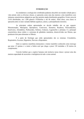 INTRODUÇÃO

            Ao estudarmos a zoologia dos vertebrados pudemos descobrir um mundo voltado para a
vida animal, entre as diversas classes, se apresenta como uma das maiores a dos mamíferos com
inúmeras características adaptativas que lhes permite ampla distribuição geográfica. Existe cerca de
5.416 distribuídas, em 1.200 gêneros 152familias e até 46 ordens. Além disso, essa classe se
apresenta entre os mais variados hábitats aquáticos, aéreos, e principalmente terrestres.

             As principais ordens apresentadas no devido trabalho são as que seguem:
Monotremados, Marsupiais, Quirópteros, Carnívoros, Xernartos, Roedores, Perissodáctilos,
Insetívoros, Artiodátilos, Proboscídeo, Sirênios, Cetáceos, Lagomorfos e primatas. E a principal
característica dessa ordem e a presença de glândulas mamárias, desenvolvidas nas fêmeas, que
produzem leite para alimentar os filhotes.

            É a parte de fisiologia que estão apresentados são os sistemas: Circulatório,
Respiratório, Excretor, Digestório, Nervoso e Reprodutor.

           Entre as espécies mamíferas destacamos o menor mamífero conhecido como morcego
que pesa 1,5 gramas e a maior a baleia azul que chega a pesar 130 toneladas e 30 metros de
comprimento.

           Convém lembrar que a espécie humana está inclusiva nessa classe e possui uma das
maiores capacidade de raciocínio e inteligência de todo o reino animal.




                                                                                                  4
 