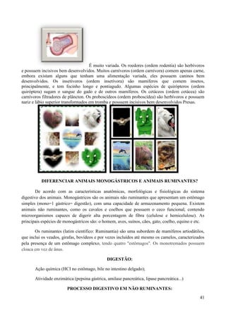 É muito variada. Os roedores (ordem rodentia) são herbívoros
e possuem incisivos bem desenvolvidos. Muitos carnívoros (ordem carnívora) comem apenas carne,
embora existam alguns que tenham uma alimentação variada, eles possuem caninos bem
desenvolvidos. Os insetívoros (ordem insetívora) são mamíferos que comem insetos,
principalmente, e tem focinho longo e pontiagudo. Algumas espécies de quirópteros (ordem
quiróptera) sugam o sangue do gado e de outros mamíferos. Os cetáceos (ordem cetácea) são
carnívoros filtradores de plâncton. Os proboscídeos (ordem proboscídea) são herbívoros e possuem
nariz e lábio superior transformados em tromba e possuem incisivos bem desenvolvidos Presas.




          DIFERENCIAR ANIMAIS MONOGÁSTRICOS E ANIMAIS RUMINANTES?

        De acordo com as características anatômicas, morfológicas e fisiológicas do sistema
digestivo dos animais. Monogástricos são os animais não ruminantes que apresentam um estômago
simples (mono=1 gástrico= digestão), com uma capacidade de armazenamento pequena. Existem
animais não ruminantes, como os cavalos e coelhos que possuem o ceco funcional, contendo
microorganismos capazes de digerir alta porcentagem de fibra (celulose e hemicelulose). As
principais espécies de monogástricos são: o homem, aves, suínos, cães, gato, coelho, equino e etc.

       Os ruminantes (latim científico: Ruminantia) são uma subordem de mamíferos artiodátilos,
que inclui os veados, girafas, bovídeos e por vezes incluídos até mesmo os camelos, caracterizados
pela presença de um estômago complexo, tendo quatro "estômagos". Os monotremados possuem
cloaca em vez de ânus.

                                               DIGESTÃO:

       Ação química (HCI no estômago, bile no intestino delgado);

       Atividade enzimática (pepsina gástrica, amilase pancreática, lipase pancreática...)

                         PROCESSO DIGESTIVO EM NÃO RUMINANTES:
                                                                                               41
 