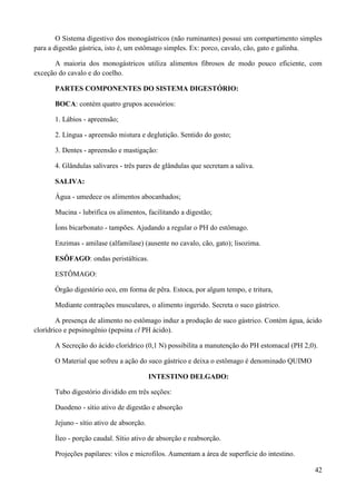 O Sistema digestivo dos monogástricos (não ruminantes) possui um compartimento simples
para a digestão gástrica, isto é, um estômago simples. Ex: porco, cavalo, cão, gato e galinha.

      A maioria dos monogástricos utiliza alimentos fibrosos de modo pouco eficiente, com
exceção do cavalo e do coelho.

       PARTES COMPONENTES DO SISTEMA DIGESTÓRIO:

       BOCA: contém quatro grupos acessórios:

       1. Lábios - apreensão;

       2. Língua - apreensão mistura e deglutição. Sentido do gosto;

       3. Dentes - apreensão e mastigação:

       4. Glândulas salivares - três pares de glândulas que secretam a saliva.

       SALIVA:

       Água - umedece os alimentos abocanhados;

       Mucina - lubrifica os alimentos, facilitando a digestão;

       Íons bicarbonato - tampões. Ajudando a regular o PH do estômago.

       Enzimas - amilase (alfamilase) (ausente no cavalo, cão, gato); lisozima.

       ESÔFAGO: ondas peristálticas.

       ESTÔMAGO:

       Órgão digestório oco, em forma de pêra. Estoca, por algum tempo, e tritura,

       Mediante contrações musculares, o alimento ingerido. Secreta o suco gástrico.

        A presença de alimento no estômago induz a produção de suco gástrico. Contém água, ácido
clorídrico e pepsinogênio (pepsina cl PH ácido).

       A Secreção do ácido clorídrico (0,1 N) possibilita a manutenção do PH estomacal (PH 2,0).

       O Material que sofreu a ação do suco gástrico e deixa o estômago é denominado QUIMO

                                           INTESTINO DELGADO:

       Tubo digestório dividido em três seções:

       Duodeno - sítio ativo de digestão e absorção

       Jejuno - sítio ativo de absorção.

       Íleo - porção caudal. Sítio ativo de absorção e reabsorção.

       Projeções papilares: vilos e microfilos. Aumentam a área de superfície do intestino.

                                                                                               42
 
