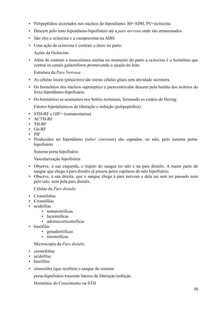 • Polipeptídios secretados nos núcleos do hipotálamo: S0=ADH, PV=ocitocina
• Descem pelo trato hipotálamo-hipofisário até a pars nervosa onde são armazenados
• São eles a ocitocina e a vasopressina ou ADH.
• Uma ação da ocitocina é contrair o útero no parto.
    Ações da Ocitocina
• Além de contrair a musculatura uterina no momento do parto a ocitocina é o hormônio que
  contrai os canais galactóforos promovendo a ejeção do leite.
    Estrutura da Pars Nervosa
• As células locais (pituicitos) são meras células gliais sem atividade secretora.
• Os hormônios dos núcleos supraoptico e paraventricular descem pela bainha dos axônios do
  feixe hipotálamo-hipofisário.
• Os hormônios se acumulam nos botões terminais, formando os corpos de Hering.
    Fatores hipotalamicos de liberação e inibição (polipeptídios)
•   STH-RF e GIF= (somatostatina)
•   ACTH-RF
•   TH-RF
•   Gn-RF
•   PIF
•   Produzidos no hipotálamo (tuber cinereum) são captados, no talo, pelo sistema porta-
    hipofisário
    Sistema porta hipofisário
    Vascularização hipofisária
• Observe, à sua esquerda, o trajeto do sangue no talo e na pars distalis. A maior parte do
  sangue que chega à pars distalis já passou pelos capilares do talo hipofisário.
• Observe, à sua direita, que o sangue chega à pars nervosa e dela sai sem ter passado nem
  pelo talo, nem pela pars distalis.
    Células da Pars distalis
• Cromófobas
• Cromófilas
• acidófilas
      • somatotróficas
      • lactotróficas
      • adrenocorticotroficas
• basófilas
      • gonadotróficas
      • tireotróficas
    Microscopia da Pars distalis
• cromófobas
• acidófilas
• basófilas
• sinusoides (que recebem o sangue do sistema
    porta-hipofisário trazendo fatores de liberaçãoinibição
    Hormônio do Crescimento ou STH
                                                                                        50
 