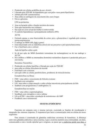 •   Produzido em células acidófilas da pars distalis
    •   Liberado pelo STH-RF do hipotálamo que vem pelos vasos porta hipofisários
    •   inibido pelo GIF (somatostatina)
    •   Atua sobre as cartilagens de crescimento dos ossos longos
    •   Eleva a glicemia
        LTH ou prolactina
    •   Atua na lactação sobre a função secretora da mama.
    •   Tem ação luteotrófica nos roedores.
    •   Sua ação no ciclo sexual da mulher é controvertida.
    •   O controle hipotalâmico é principalmente inibitório (PIF)
        ACTH
    • Estimula apenas a zona faisciculada da cortex pois a glomerulosa é regulada pelo sistema
      renina-angiotensina.
    • É análogo ao MSH (alfa, beta e gama)
    • Está relacionado com as endorfinas através de seu precursor a pré-opiomelanocortina.
    • Faz o feed-back com o cortisol
        Ação da hipófise sobre a pele
    • Se dá por ação do MSH (hormônio estimulante da melanogênese) ou de seu análogo o
      ACTH.
    • Nos anfíbios o MDH ou intermedina (hormônio melanóforo dispersor é produzido pela pars
      intermédia.
        Hormônio Tireotrófico
    •   Produzido em células basófilas e liberado por ação do TSH-RF
    •   atua sobre as células foliculares da tireoide
    •   Feed-back com a tiroxina
    •   sem ação sobre as células parafoliculares, produtoras de tireocalcitonina.
        Gonadotrofinas na fêmea
    •   FSH = atua sobre o crescimento do folículo ovariano
    •   feedback com estrogênio
    •   LH= atua sobre o corpo amarelo e sobre células intersticiais principalmente do hilo
    •   feedback com progesterona (?) androgênios (?)
        Gonadotrofinas no macho
    •   FSH = atua sobre a espermatogênese
    •   feeedback com estrogênio e com a inibina
    •   LH ou ICSH = atua sobre a produção de testosterona e de ABP
    •   Feedback com a testosterona

                                         SISTEMA ENDÓCRINO


       Funciona em conjunto com o sistema nervoso, exercendo as funções de coordenação e
integração dos sistemas corporais. É responsável por fazer a comunicação entre as células do nosso
organismo.
       Este sistema é constituído de glândulas endócrinas secretoras de hormônios. A diferença
entre uma glândula endócrina e uma exócrina, é que a exócrina mantém uma continuidade, um duto,
comunicando-a com o tecido epitelial que a originou, ao passo que a endócrina perde esse duto, e
                                                                                               51
 
