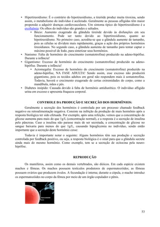 • Hipertireoidismo: É o contrário do hipotireoidismo, a tireóide produz muita tiroxina, sendo
      assim, o metabolismo do indivíduo é acelerado. Geralmente as pessoas afligidas têm maior
      propensão a adquirir doenças cardiovasculares. Um sintoma típico do hipertireoidismo é a
      exoftalmia: Os olhos do indivíduo são grandes e saltados.
          • Bócio: Aumento exagerado da glândula tireóide devido às disfunções em seu
             funcionamento. Pode ser tanto devido ao hipertireoidismo, quanto ao
             hipotireoidismo. No primeiro caso, acredita-se que a glândula aumente de tamanho,
             pois as células se dividem mais rapidamente, graças a ação dos próprios hormônios
             tireoidianos. No segundo caso, a glândula aumenta de tamanho para tentar captar o
             máximo possível de Iodo, para sintetizar seus hormônios.
    • Nanismo: Falta de hormônio do crescimento (somatotrofina) produzido na adeno-hipófise.
      Durante a infância!
    • Gigantismo: Excesso de hormônio do crescimento (somatotrofina) produzido na adeno-
      hipófise. Durante a infância!
          • Acromegalia: Excesso de hormônio do crescimento (somatotrofina) produzido na
             adeno-hipófise, NA FASE ADULTA! Sendo assim, esse excesso não produzirá
             gigantismo, pois os tecidos adultos em geral não respondem mais à somatotrofina.
             Todavia, haverá o crecimento exagerado de certas extremidades do corpo, como a
             mandíbula, mãos e pés.
    • Diabetes insípido: Causada devido à falta de hormônio antidiurético. O indivíduo afligido
      urina em excesso e apresenta fraqueza corporal.


                 CONTROLE DA PRODUÇÃO E SECREÇÃO DOS HORMÔNIOS:
       Geralmente a secreção dos hormônios é controlada por um processo chamado feedback
negativo ou retroalimentação negativa. Consiste na inibição da produção de mais hormônio após a
resposta biológica ter sido efetuada. Por exemplo, após uma refeição, vemos que a concentração de
glicose aumenta para mais do que 1g/L (concentração normal), e a resposta é a secreção de insulina
pelo pâncreas. Caso a insulina não parasse mais de ser secretada, a concentração de glicose no
sangue baixaria para menos do que 1g/L, causando hipoglicemia no indivíduo, sendo então
importante que a secreção deste hormônio cesse:
       Todavia é importante notar o seguinte: Alguns hormônios têm sua produção e secreção
controlada por feedback positivo, ou seja, a resposta biológica é o sinal para que a glândula secrete
ainda mais do mesmo hormônio. Como exemplo, tem se a secreção de ocitocina pela neuro-
hipófise.


                                             REPRODUÇÃO

       Os mamíferos, assim como os demais vertebrados, são dióicos. Em cada espécie existem
machos e fêmeas. Os machos possuem testículos produtores de espermatozóides; as fêmeas
possuem ovários que produzem óvulos. A fecundação é interna; durante a cópula, o macho introduz
os espermatozóides no corpo da fêmea por meio de um órgão copulador o pênis.




                              .

                                                                                                  53
 