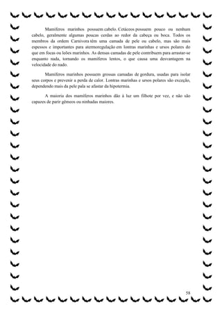 Mamíferos marinhos possuem cabelo. Cetáceos possuem pouco ou nenhum
cabelo, geralmente algumas poucas cerdas ao redor da cabeça ou boca. Todos os
membros da ordem Carnivora têm uma camada de pele ou cabelo, mas são mais
espessos e importantes para atermoregulação em lontras marinhas e ursos polares do
que em focas ou leões marinhos. As densas camadas de pele contribuem para arrastar-se
enquanto nada, tornando os mamíferos lentos, o que causa uma desvantagem na
velocidade do nado.

       Mamíferos marinhos possuem grossas camadas de gordura, usadas para isolar
seus corpos e prevenir a perda de calor. Lontras marinhas e ursos polares são exceção,
dependendo mais da pele pala se afastar da hipotermia.

       A maioria dos mamíferos marinhos dão à luz um filhote por vez, e não são
capazes de parir gêmeos ou ninhadas maiores.




                                                                                   58
 