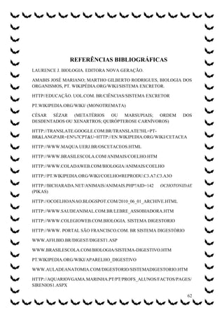 REFERÊNCIAS BIBLIOGRÁFICAS
LAURENCE J. BIOLOGIA. EDITORA NOVA GERAÇÃO.

AMABIS JOSÉ MARIANO; MARTHO GILBERTO RODRIGUES, BIOLOGIA DOS
ORGANISMOS, PT. WIKIPÉDIA.ORG/WIKI/SISTEMA EXCRETOR.

HTTP//EDUCAÇÃO. UOL.COM. BR/CIÊNCIAS/SISTEMA EXCRETOR

PT.WIKIPEDIA.ORG/WIKI/ (MONOTREMATA)

CÉSAR  SÉZAR   (METATÉRIOS   OU   MARSUPIAIS; ORDEM        DOS
DESDENTADOS OU XENARTROS; QUIRÓPTEROSE CARNÍVOROS)

HTTP://TRANSLATE.GOOGLE.COM.BR/TRANSLATE?HL=PT-
BR&LANGPAIR=EN%7CPT&U=HTTP://EN.WIKIPEDIA.ORG/WIKI/CETACEA

HTTP://WWW.MAQUA.UERJ.BR/OSCETACEOS.HTML

HTTP://WWW.BRASILESCOLA.COM/ANIMAIS/COELHO.HTM

HTTP://WWW.COLADAWEB.COM/BIOLOGIA/ANIMAIS/COELHO

HTTP://PT.WIKIPEDIA.ORG/WIKI/COELHO#REPRODU.C3.A7.C3.A3O

HTTP://BICHARADA.NET/ANIMAIS/ANIMAIS.PHP?AID=142   OCHOTONIDAE
(PIKAS)

HTTP://OCOELHOANAO.BLOGSPOT.COM/2010_06_01_ARCHIVE.HTML

HTTP://WWW.SAUDEANIMAL.COM.BR/LEBRE_ASSOBIADORA.HTM

HTTP://WWW.COLEGIOWEB.COM.BIOLOGIA. SISTEMA DIGESTORIO

HTTP://WWW. PORTAL SÃO FRANCISCO.COM. BR SISTEMA DIGESTÓRIO

WWW.AFH.BIO.BR/DIGEST/DIGEST1.ASP

WWW.BRASILESCOLA.COM/BIOLOGIA/SISTEMA-DIGESTIVO.HTM

PT.WIKIPEDIA.ORG/WIKI/APARELHO_DIGESTIVO

WWW.AULADEANATOMIA.COM/DIGESTORIO/SISTEMADIGESTORIO.HTM

HTTP://AQUARIOVGAMA.MARINHA.PT/PT/PROFS_ALUNOS/FACTOS/PAGES/
SIRENIOS1.ASPX

                                                              62
 