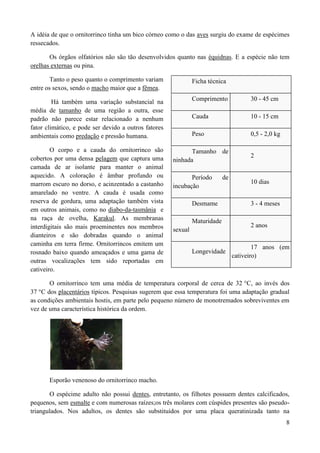 A idéia de que o ornitorrinco tinha um bico córneo como o das aves surgiu do exame de espécimes
ressecados.

       Os órgãos olfatórios não são tão desenvolvidos quanto nas équidnas. E a espécie não tem
orelhas externas ou pina.

        Tanto o peso quanto o comprimento variam               Ficha técnica
entre os sexos, sendo o macho maior que a fêmea.

         Há também uma variação substancial na                 Comprimento             30 - 45 cm
média de tamanho de uma região a outra, esse
padrão não parece estar relacionado a nenhum                   Cauda                   10 - 15 cm
fator climático, e pode ser devido a outros fatores
ambientais como predação e pressão humana.                     Peso                    0,5 - 2,0 kg

        O corpo e a cauda do ornitorrinco são                Tamanho de
cobertos por uma densa pelagem que captura uma                                         2
                                                      ninhada
camada de ar isolante para manter o animal
aquecido. A coloração é âmbar profundo ou                    Período        de
marrom escuro no dorso, e acinzentado a castanho                                       10 dias
                                                      incubação
amarelado no ventre. A cauda é usada como
reserva de gordura, uma adaptação também vista                 Desmame                 3 - 4 meses
em outros animais, como no diabo-da-tasmânia e
na raça de ovelha, Karakul. As membranas                       Maturidade
interdigitais são mais proeminentes nos membros                                        2 anos
                                                      sexual
dianteiros e são dobradas quando o animal
caminha em terra firme. Ornitorrincos emitem um
                                                                                         17 anos (em
rosnado baixo quando ameaçados e uma gama de                   Longevidade
                                                                                 cativeiro)
outras vocalizações tem sido reportadas em
cativeiro.

       O ornitorrinco tem uma média de temperatura corporal de cerca de 32 °C, ao invés dos
37 °C dos placentários típicos. Pesquisas sugerem que essa temperatura foi uma adaptação gradual
as condições ambientais hostis, em parte pelo pequeno número de monotremados sobreviventes em
vez de uma característica histórica da ordem.




       Esporão venenoso do ornitorrinco macho.

       O espécime adulto não possui dentes, entretanto, os filhotes possuem dentes calcificados,
pequenos, sem esmalte e com numerosas raízes;os três molares com cúspides presentes são pseudo-
triangulados. Nos adultos, os dentes são substituídos por uma placa queratinizada tanto na
                                                                                                      8
 
