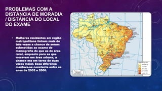PROBLEMAS COM A
DISTÂNCIA DE MORADIA
/ DISTÂNCIA DO LOCAL
DO EXAME
• Mulheres residentes em região
metropolitana tinham mais de
três vezes a chance de serem
submetidas ao exame de
mamografia do que as de área
rural, enquanto para as que
moravam em área urbana, a
chance era em torno de duas
vezes maior. Essa diferença
manteve-se constante entre os
anos de 2003 e 2008.
 