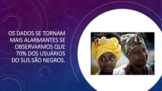 OS DADOS SE TORNAM
MAIS ALARMANTES SE
OBSERVARMOS QUE
70% DOS USUÁRIOS
DO SUS SÃO NEGROS.
 