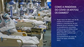 COMO A PANDEMIA
DO COVID-19 AFETOU
OS EXAMES?
• Desde março de 2020, mais de 30
milhões de procedimentos
médicos e ambulatoriais do SUS
deixaram de ser realizados. Entre
os procedimentos cancelados,
estima-se que 16 milhões teriam
finalidade diagnóstica, o que
afetou diversas mulheres que
deveriam fazer o
acompanhamento de casos de
câncer de mama. (ESTADÃO,
2021).
 