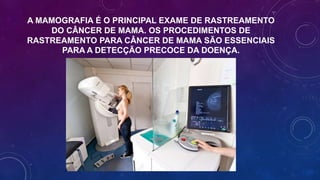 A MAMOGRAFIA É O PRINCIPAL EXAME DE RASTREAMENTO
DO CÂNCER DE MAMA. OS PROCEDIMENTOS DE
RASTREAMENTO PARA CÂNCER DE MAMA SÃO ESSENCIAIS
PARA A DETECÇÃO PRECOCE DA DOENÇA.
 