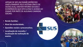 APESAR DE SER UM EXAME OFERECIDO
GRATUITAMENTE PELO SISTEMA ÚNICO DE
SAÚDE (SUS), EXISTEM FATORES SOCIAIS E
ECONÔMICOS QUE DIFICULTAM O ACESSO AO
EXAME POR PARTE DE ALGUMAS CAMADAS
SOCIAIS.
• Renda familiar;
• Nível de escolaridade;
• Questões raciais e preconceitos;
• Localização de moradia /
localização da realização de
exame.
 