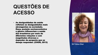 QUESTÕES DE
ACESSO
• As desigualdades de saúde
refletem as desigualdades mais
abrangentes na sociedade.
Raça, posição socioeconômica
e gênero influenciam a saúde
dos brasileiros por meio de
diferentes relações e com
magnitudes diversas a
depender da pergunta que se
deseja responder. (CHOR, 2013)
Drª Dóra Chor
 
