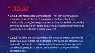 • NR-32
• 32.1.1 Esta Norma Regulamentadora – NR tem por finalidade
estabelecer as diretrizes básicas para a implementação de
medidas de proteção à segurança e à saúde dos trabalhadores dos
serviços de saúde, bem como daqueles que exercem atividades de
promoção e assistência à saúde em geral.
• 32.1.2 Para fins de aplicação desta NR entende-se por serviços de
saúde qualquer edificação destinada à prestação de assistência à
saúde da população, e todas as ações de promoção,recuperação,
assistência, pesquisa e ensino em saúde em qualquer nível de
complexidade.
 
