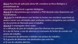 32.2.1 Para fins de aplicação desta NR, considera-se Risco Biológico a
probabilidade da
exposição ocupacional a agentes biológicos.
32.2.2.3 Os documentos que compõem o PGR deverão estar disponíveis aos
trabalhadores.
32.2.4.4 Os trabalhadores com feridas ou lesões nos membros superiores só
podem iniciar suas atividades após avaliação médica obrigatória com emissão
de documento de liberação para o trabalho.
32.2.4.5 O empregador deve vedar:
a) a utilização de pias de trabalho para fins diversos dos previstos;
b) o ato de fumar, o uso de adornos e o manuseio de lentes de contato nos
postos de trabalho;
c) O consumo de alimentos e bebidas nos postos de trabalho;
d) A guarda de alimentos não destinados para este fim;
e) O uso de calçados abertos.
 