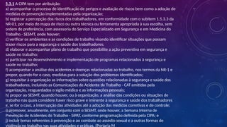 5.3.1 A CIPA tem por atribuição:
a) acompanhar o processo de identificação de perigos e avaliação de riscos bem como a adoção de
medidas de prevenção implementadas pela organização;
b) registrar a percepção dos riscos dos trabalhadores, em conformidade com o subitem 1.5.3.3 da
NR-01, por meio do mapa de risco ou outra técnica ou ferramenta apropriada à sua escolha, sem
ordem de preferência, com assessoria do Serviço Especializado em Segurança e em Medicina do
Trabalho - SESMT, onde houver;
c) verificar os ambientes e as condições de trabalho visando identificar situações que possam
trazer riscos para a segurança e saúde dos trabalhadores;
d) elaborar e acompanhar plano de trabalho que possibilite a ação preventiva em segurança e
saúde no trabalho;
e) participar no desenvolvimento e implementação de programas relacionados à segurança e
saúde no trabalho;
f) acompanhar a análise dos acidentes e doenças relacionadas ao trabalho, nos termos da NR-1 e
propor, quando for o caso, medidas para a solução dos problemas identificados;
g) requisitar à organização as informações sobre questões relacionadas à segurança e saúde dos
trabalhadores, incluindo as Comunicações de Acidente de Trabalho - CAT emitidas pela
organização, resguardados o sigilo médico e as informações pessoais;
h) propor ao SESMT, quando houver, ou à organização, a análise das condições ou situações de
trabalho nas quais considere haver risco grave e iminente à segurança e saúde dos trabalhadores
e, se for o caso, a interrupção das atividades até a adoção das medidas corretivas e de controle;
i) promover, anualmente, em conjunto com o SESMT, onde houver, a Semana Interna de
Prevenção de Acidentes do Trabalho - SIPAT, conforme programação definida pela CIPA; e
j) incluir temas referentes à prevenção e ao combate ao assédio sexual e a outras formas de
violência no trabalho nas suas atividades e práticas. (Portaria M
 