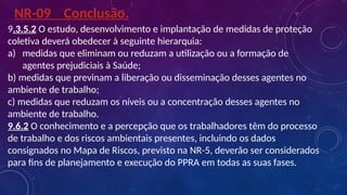 9.3.5.2 O estudo, desenvolvimento e implantação de medidas de proteção
coletiva deverá obedecer à seguinte hierarquia:
a) medidas que eliminam ou reduzam a utilização ou a formação de
agentes prejudiciais à Saúde;
b) medidas que previnam a liberação ou disseminação desses agentes no
ambiente de trabalho;
c) medidas que reduzam os níveis ou a concentração desses agentes no
ambiente de trabalho.
9.6.2 O conhecimento e a percepção que os trabalhadores têm do processo
de trabalho e dos riscos ambientais presentes, incluindo os dados
consignados no Mapa de Riscos, previsto na NR-5, deverão ser considerados
para fins de planejamento e execução do PPRA em todas as suas fases.
NR-09 Conclusão.
 