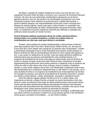 No Brasil, a adoção do modelo neoliberal se iniciou nos anos 90 com o ex-
presidente Fernando Collor de Melo e continuou com o governo de Fernando Henrique
Cardoso. No inicio de sua implantação neoliberalismo apresentou-se de forma
agressiva devido a isso em seu governo as privatizações aconteceram com mais
frequência havendo maior abertura da economia para o capital internacional, o
governo federal repassou sua responsabilidade social para o setor municipal sem
repasse de verbas públicas, assim como para o setor privado e a sociedade civil,
ocasionando a intensificação de ONG’s (Organizações não-governamentais). Além
disso, os neoliberais trouxeram obstáculos culturais para dificultar a aceitação das
políticas sociais enquanto um direito humano.

6) (0,5) Pesquise políticas atualmente ativas de caráter assistencialista e
estruturantes e no contexto brasileiro e realize sua análise sobre as
contribuições (ou não) que cada qual oferece à sociedade.

       Existem varias politicas de caráter assistencialista e estruturantes no Brasil e
entre elas podemos citar Fome Zero, Bolsa Escola, Bolsa Família, etc. No caso do
Fome Zero ele é mais voltado para assegurar as pessoas mais necessitadas, o direito
á alimentação adequada.O que é muito importante pois existem muitas pessoas no
Brasil morrendo por falta de comida.Muitos alimentos em bom estado são jogados no
lixo, o que causa um desperdício de comido, onde que esses alimentos poderia ser
redirecionados para as pessoas necessitadas.No caso da Bolsa Escola é um
programa de transferência de renda onde paga um determinado valor às famílias de
jovens e crianças de baixa renda para assim estímulo eles a freqüentar as escolas
regularmente.Essa política tem seus pontos positivos e negativos onde os positivos ele
coloca de volta ou até mesmo trás novas crianças, jovens e adultos a freqüentar
escolas, e como ponto negativo não se tem uma fiscalização a adequada onde muitos
são beneficiados sem comparecer freqüentemente ou até mesmo ir nas escolas. Já no
caso da Bolsa Família é um programa de transferência de renda destinado às famílias
em situação de pobreza, que associa à transferência do benefício financeiro o acesso
aos direitos sociais básicos - saúde, alimentação, educação e assistência social.
       Das três políticas citadas a Bolsa Família pra mim é a melhor delas, pois
implementa as demais, a Bolsa Família vai ajudar os menos favorecidos e com isso
diminuir o grau de pobreza.Como todas as outras políticas possui seus pontos fracos
nesse caso ela gerou grande desconfiança das pessoas de classes mais elevadas,
pois traria certo acomodamento das pessoas favorecidas, e também não possui muita
fiscalização onde certas pessoas poderia se aproveitar da situação.
       O que se poderia fazer era cria projetos que gerem empregos, qualificação para
que assim incentive as pessoas a andem com suas próprias pernas e não beneficiem
certos grupos, povoados comunidades..., ou até mesmo cidades.




     .
 