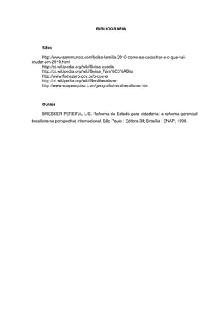 BIBLIOGRAFIA



     Sites

    http://www.semmundo.com/bolsa-familia-2010-como-se-cadastrar-e-o-que-vai-
mudar-em-2010.html
    http://pt.wikipedia.org/wiki/Bolsa-escola
    http://pt.wikipedia.org/wiki/Bolsa_Fam%C3%ADlia
    http://www.fomezero.gov.br/o-que-e
    http://pt.wikipedia.org/wiki/Neoliberalismo
    http://www.suapesquisa.com/geografia/neoliberalismo.htm



     Outros

     BRESSER PEREIRA, L.C. Reforma do Estado para cidadania: a reforma gerencial
brasileira na perspectiva internacional. São Paulo : Editora 34; Brasília : ENAP, 1998.
 
