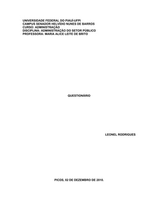 UNIVERSIDADE FEDERAL DO PIAUÍ-UFPI
CAMPUS SENADOR HELVÍDIO NUNES DE BARROS
CURSO: ADMINISTRAÇÃO
DISCIPLINA: ADMINISTRAÇÃO DO SETOR PÚBLICO
PROFESSORA: MARIA ALICE LEITE DE BRITO




                          QUESTIONÁRIO




                                                   LEONEL RODRIGUES




                  PICOS, 02 DE DEZEMBRO DE 2010.
 