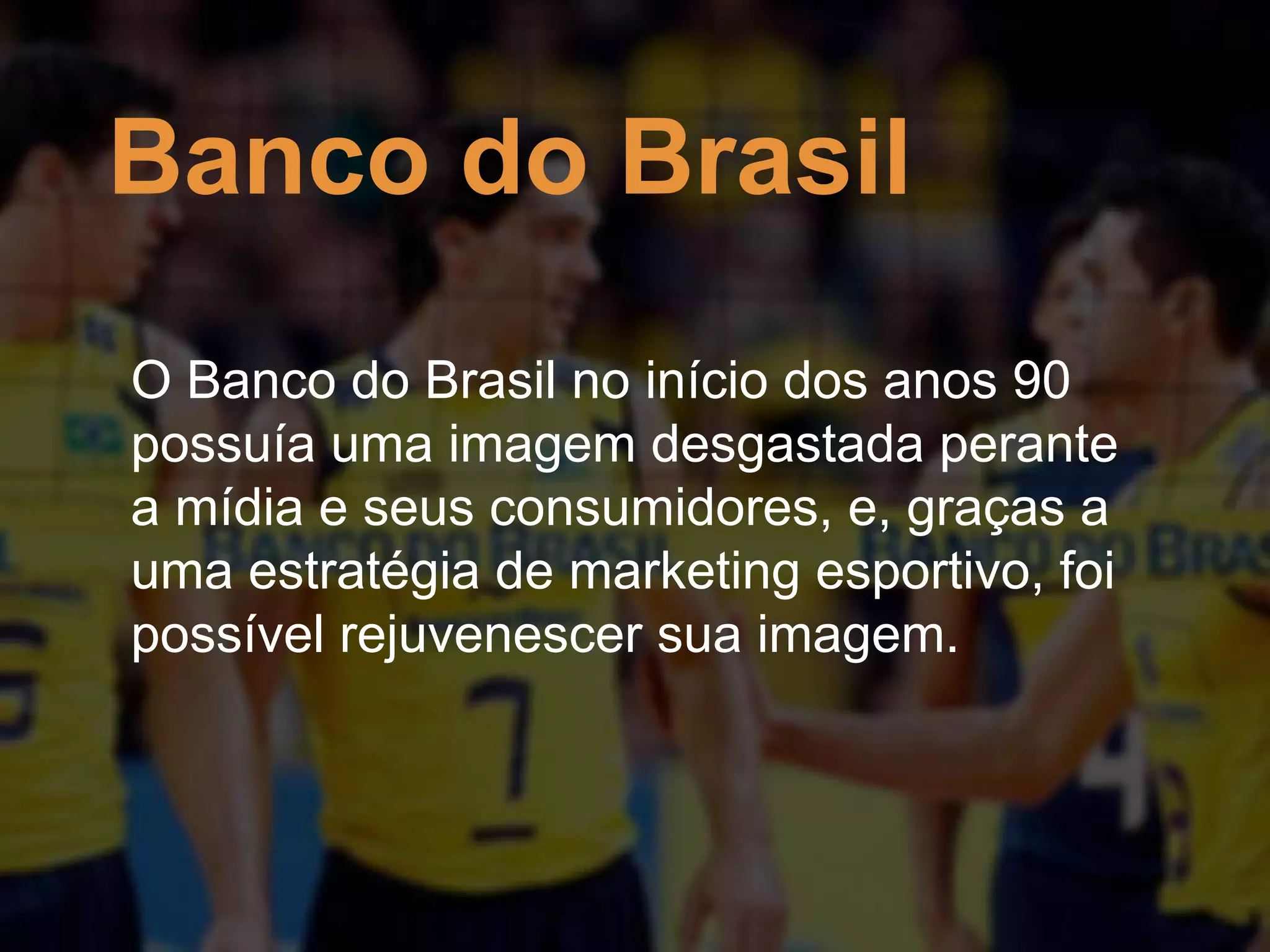 Banco do Brasil
O Banco do Brasil no início dos anos 90
possuía uma imagem desgastada perante
a mídia e seus consumidores, e, graças a
uma estratégia de marketing esportivo, foi
possível rejuvenescer sua imagem.