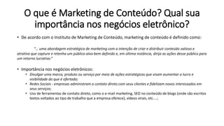 O que é Marketing de Conteúdo? Qual sua
importância nos negócios eletrônico?
• De acordo com o Instituto de Marketing de Conteúdo, marketing de conteúdo é definido como:
“… uma abordagem estratégica de marketing com a intenção de criar e distribuir conteúdo valioso e
atrativo que capture e retenha um público-alvo bem definido e, em última instância, dirija as ações desse público para
um retorno lucrativo.”
• Importância nos negócios eletrônicos:
• Divulgar uma marca, produto ou serviço por meio de ações estratégicas que visam aumentar o lucro e
visibilidade do que é ofertado;
• Redes Sociais - empresas administram o contato direto com seus clientes e fidelizam novos interessados em
seus serviços;
• Uso de ferramentas de contato direto, como o e-mail marketing, SEO no conteúdo de blogs (onde são escritos
textos voltados ao tipo de trabalho que a empresa oferece), vídeos virais, etc....;
 