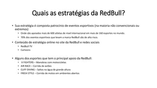 Quais as estratégias da RedBull?
• Sua estratégia é composta patrocínio de eventos esportivos (na maioria não convencionais ou
extremos)
• Onde são apoiados mais de 600 atletas de nível internacional em mais de 160 esportes no mundo.
• 70% dos eventos esportivos que levam a marca RedBull são de alto risco.
• Conteúdo de estratégia online no site da RedBull e redes sociais
• RedBull TV
• Cartoons
• Alguns dos esportes que tem o principal apoio da RedBull:
• X FIGHTERS – Manobras com motocicletas
• AIR RACE – Corrida de aviões
• CLIFF DIVING – Saltos na água de grande altura
• FREE4 STYLE – Corrida de motos em ambientes abertos
 