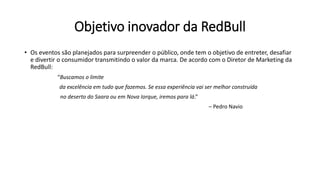 Objetivo inovador da RedBull
• Os eventos são planejados para surpreender o público, onde tem o objetivo de entreter, desafiar
e divertir o consumidor transmitindo o valor da marca. De acordo com o Diretor de Marketing da
RedBull:
“Buscamos o limite
da excelência em tudo que fazemos. Se essa experiência vai ser melhor construída
no deserto do Saara ou em Nova Iorque, iremos para lá.”
– Pedro Navio
 