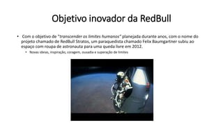 Objetivo inovador da RedBull
• Com o objetivo de “transcender os limites humanos” planejada durante anos, com o nome do
projeto chamado de RedBull Stratos, um paraquedista chamado Felix Baumgartner subiu ao
espaço com roupa de astronauta para uma queda livre em 2012.
• Novas ideias, inspiração, coragem, ousadia e superação de limites
 