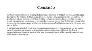 Conclusão
Existe diversas modalidades de competições criada pela marca da RedBull, nos mais variados tipos
de esportes. No início da RedBull, para promover a marca, a empresa estava mais concentrada em
divulgações sobre o produto em si. Hoje devido a evolução e crescimento dos eventos, a marca
investe na experiencia vivida, onde as pessoas vão no evento porque é da RedBull para compartilhar
o momento com seus amigos e familiares, criando assim uma finalidade com a marca e levando isso
para onde for.
E além de tudo, a RedBull vende seus eventos para emissoras de tv e os apresenta em seu próprio
canal de esportes, cria vídeos e os disponibiliza na internet gerando milhões de fãs. É uma
estratégia ótima e eficaz que que cria valor para a marca através de mídia espontânea gerada pelo
público que os acompanha.
 