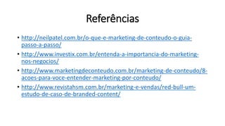 Referências
• http://neilpatel.com.br/o-que-e-marketing-de-conteudo-o-guia-
passo-a-passo/
• http://www.investix.com.br/entenda-a-importancia-do-marketing-
nos-negocios/
• http://www.marketingdeconteudo.com.br/marketing-de-conteudo/8-
acoes-para-voce-entender-marketing-por-conteudo/
• http://www.revistahsm.com.br/marketing-e-vendas/red-bull-um-
estudo-de-caso-de-branded-content/
 