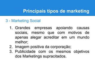 Principais tipos de marketing
3 - Marketing Social
1. Grandes empresas apoiando causas
sociais, mesmo que com motivos de
apenas alegar acreditar em um mundo
melhor;
2. Imagem positiva da corporação;
3. Publicidade com os mesmos objetivos
dos Marketings supracitados.
 