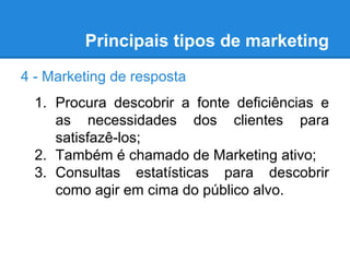 Principais tipos de marketing
4 - Marketing de resposta
1. Procura descobrir a fonte deficiências e
as necessidades dos clientes para
satisfazê-los;
2. Também é chamado de Marketing ativo;
3. Consultas estatísticas para descobrir
como agir em cima do público alvo.
 
