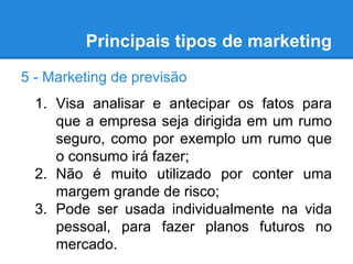 Principais tipos de marketing
5 - Marketing de previsão
1. Visa analisar e antecipar os fatos para
que a empresa seja dirigida em um rumo
seguro, como por exemplo um rumo que
o consumo irá fazer;
2. Não é muito utilizado por conter uma
margem grande de risco;
3. Pode ser usada individualmente na vida
pessoal, para fazer planos futuros no
mercado.
 