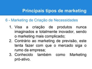 Principais tipos de marketing
6 - Marketing de Criação de Necessidades
1. Visa a criação de produtos nunca
imaginados e totalmente inovador, sendo
o marketing mais complicado;
2. Contrário ao marketing de previsão, este
tenta fazer com que o mercado siga o
rumo da empresa;
3. Conhecido também como Marketing
pró-ativo.
 