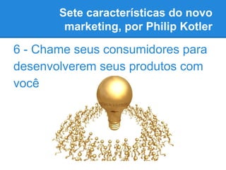 Sete características do novo
marketing, por Philip Kotler
6 - Chame seus consumidores para
desenvolverem seus produtos com
você
 