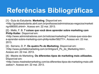 Referências Bibliográficas
[1] - Guia do Estudante. Marketing. Disponível em:
<http://guiadoestudante.abril.com.br/profissoes/administracao-negocios/marketi
ng-686505.shtml>. Acesso em: 22 mai. 2013.
[2] - Mello, F. B. 7 coisas que você deve aprender sobre marketing com
Philip Kotler. Disponível em:
<http://www.administradores.com.br/noticias/marketing/7-coisas-que-voce-dev
e-aprender-sobre-marketing-com-philip-kotler/56277/>. Acesso em: 22 mai.
2013.
[3] - Serrano, D. P. Os quatro Ps do Marketing. Disponível em:
<http://www.portaldomarketing.com.br/Artigos/4_Ps_do_Marketing.htm>.
Acesso em: 22 mai. 2013.
[4] - Mestre do Marketing. Os diferentes tipos de marketing mais utilizados.
Disponível em:
<http://www.mestredomarketing.com/os-diferentes-tipos-de-marketing-mais-utili
zados/>. Acesso em: 22 mai. 2013.
 