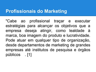 Profissionais do Marketing
"Cabe ao profissional traçar e executar
estratégias para alcançar os objetivos que a
empresa deseja atingir, como lealdade à
marca, boa imagem do produto e lucratividade.
Pode atuar em qualquer tipo de organização,
desde departamentos de marketing de grandes
empresas até institutos de pesquisa e órgãos
públicos . [1]
 