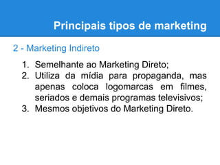 Principais tipos de marketing
2 - Marketing Indireto
1. Semelhante ao Marketing Direto;
2. Utiliza da mídia para propaganda, mas
apenas coloca logomarcas em filmes,
seriados e demais programas televisivos;
3. Mesmos objetivos do Marketing Direto.
 