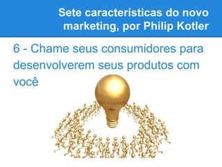 Sete características do novo
marketing, por Philip Kotler
6 - Chame seus consumidores para
desenvolverem seus produtos com...