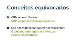 Conceitos equivocados
❏ CRM é um software;
CRM é uma filosofia de negócios.
x
❏ São ações para conquistar novos clientes;
É uma metodologia para fidelizar
seus clientes atuais.
x
 