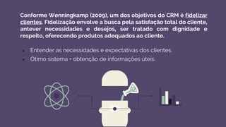 Conforme Wenningkamp (2009), um dos objetivos do CRM é fidelizar
clientes. Fidelização envolve a busca pela satisfação total do cliente,
antever necessidades e desejos, ser tratado com dignidade e
respeito, oferecendo produtos adequados ao cliente.
● Entender as necessidades e expectativas dos clientes.
● Ótimo sistema + obtenção de informações úteis.
 