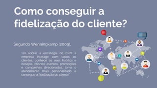 Como conseguir a
fidelização do cliente?
Segundo Wenningkamp (2009),
“ao adotar a estratégia de CRM a
empresa interage com todos os
clientes, conhece os seus hábitos e
desejos, criando eventos, promoções
e campanhas direcionadas, torna o
atendimento mais personalizado e
consegue a fidelização do cliente.”
 