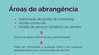 Áreas de abrangência
● Automação de gestão do marketing;
● Gestão comercial;
● Gestão de serviços/produtos ao clientes.
Banco de dados (informações padronizadas).
Pode ser consultado a qualquer hora e por qualquer
departamento para uma tomada de decisão.
 