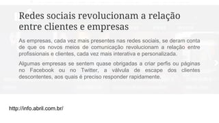 http://info.abril.com.br/
Redes sociais revolucionam a relação
entre clientes e empresas
As empresas, cada vez mais presentes nas redes sociais, se deram conta
de que os novos meios de comunicação revolucionam a relação entre
profissionais e clientes, cada vez mais interativa e personalizada.
Algumas empresas se sentem quase obrigadas a criar perfis ou páginas
no Facebook ou no Twitter, a válvula de escape dos clientes
descontentes, aos quais é preciso responder rapidamente.
 