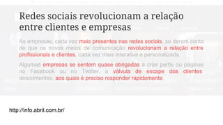 http://info.abril.com.br/
Redes sociais revolucionam a relação
entre clientes e empresas
As empresas, cada vez mais presentes nas redes sociais, se deram conta
de que os novos meios de comunicação revolucionam a relação entre
profissionais e clientes, cada vez mais interativa e personalizada.
Algumas empresas se sentem quase obrigadas a criar perfis ou páginas
no Facebook ou no Twitter, a válvula de escape dos clientes
descontentes, aos quais é preciso responder rapidamente.
 
