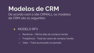 Modelos de CRM
De acordo com o site CRMALL os modelos
de CRM são os seguintes:
● MODELO RFV
○ Recência - Última data da compra/venda
○ Freqüência - Total de vezes de compra/venda
○ Valor - Total acumulado no período
 