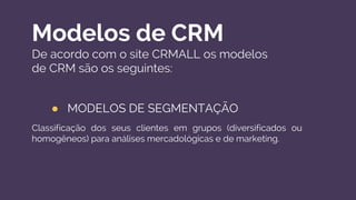 Modelos de CRM
De acordo com o site CRMALL os modelos
de CRM são os seguintes:
● MODELOS DE SEGMENTAÇÃO
Classificação dos seus clientes em grupos (diversificados ou
homogêneos) para análises mercadológicas e de marketing.
 