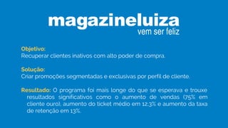 Objetivo:
Recuperar clientes inativos com alto poder de compra.
Solução:
Criar promoções segmentadas e exclusivas por perfil de cliente.
Resultado: O programa foi mais longe do que se esperava e trouxe
resultados significativos como o aumento de vendas (75% em
cliente ouro), aumento do ticket médio em 12,3% e aumento da taxa
de retenção em 13%.
 