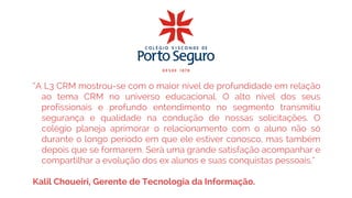 “A L3 CRM mostrou-se com o maior nível de profundidade em relação
ao tema CRM no universo educacional. O alto nível dos seus
profissionais e profundo entendimento no segmento transmitiu
segurança e qualidade na condução de nossas solicitações. O
colégio planeja aprimorar o relacionamento com o aluno não só
durante o longo período em que ele estiver conosco, mas também
depois que se formarem. Será uma grande satisfação acompanhar e
compartilhar a evolução dos ex alunos e suas conquistas pessoais.”
Kalil Choueiri, Gerente de Tecnologia da Informação.
 