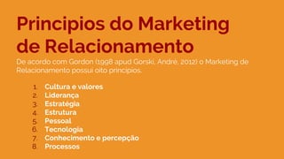 Principios do Marketing
de Relacionamento
De acordo com Gordon (1998 apud Gorski, André, 2012) o Marketing de
Relacionamento possui oito principios.
1. Cultura e valores
2. Liderança
3. Estratégia
4. Estrutura
5. Pessoal
6. Tecnologia
7. Conhecimento e percepção
8. Processos
 